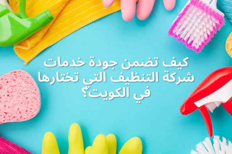 كيف تضمن جودة خدمات شركة التنظيف التي تختارها في الكويت؟